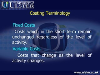 Costing Terminology Fixed Costs Costs which in the short term remain unchanged regardless of the level of activity. Variable Costs Costs that change as the level of activity changes. 