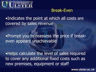 Break-Even Indicates the point at which all costs are covered by sales revenue Prompt you to reassess the price if break-even appears unachievable Helps calculate the level of sales required to cover any additional fixed costs such as new premises, equipment or staff 
