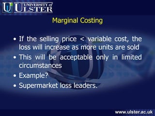 Marginal Costing If the selling price < variable cost, the loss will increase as more units are sold This will be acceptable only in limited circumstances Example? Supermarket loss leaders. 