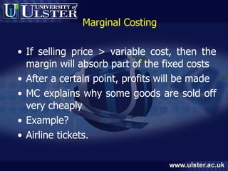 Marginal Costing If selling price > variable cost, then the margin will absorb part of the fixed costs After a certain point, profits will be made MC explains why some goods are sold off very cheaply Example? Airline tickets. 