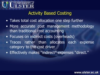 Activity Based Costing Takes total cost allocation one step further More accurate cost management methodology than traditional cost accounting Focuses on indirect costs (overheads) Traces rather than allocates each expense category to the cost driver Effectively makes “indirect” expenses “direct.” 