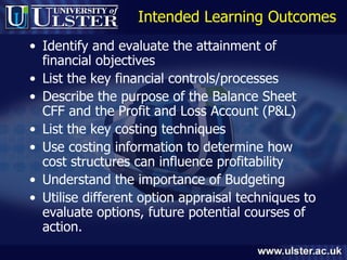 Intended Learning Outcomes Identify and evaluate the attainment of financial objectives List the key financial controls/processes  Describe the purpose of the Balance Sheet CFF and the Profit and Loss Account (P&L) List the key costing techniques Use costing information to determine how cost structures can influence profitability Understand the importance of Budgeting Utilise different option appraisal techniques to evaluate options, future potential courses of action. 