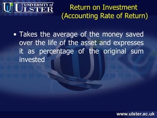 Return on Investment  (Accounting Rate of Return) Takes the average of the money saved over the life of the asset and expresses it as percentage of the original sum invested 