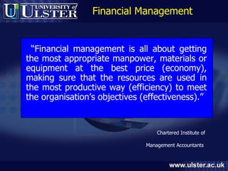 Financial Management “ Financial management is all about getting the most appropriate manpower, materials or equipment at the best price (economy), making sure that the resources are used in the most productive way (efficiency) to meet the organisation’s objectives (effectiveness).” Chartered Institute of  Management Accountants   