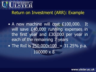 Return on Investment (ARR): Example A new machine will cost £100,000.  It will save £40,000 running expenses in the first year and £30,000 per year in each of the remaining 7 years The RoI is  250,000x100  = 31.25% p.a. 100000 x 8 