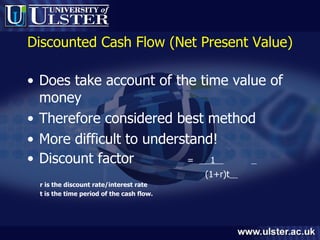 Discounted Cash Flow (Net Present Value) Does take account of the time value of money Therefore considered best method More difficult to understand! Discount factor  =  1      (1+r)t   r is the discount rate/interest rate  t is the time period of the cash flow. 
