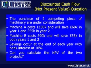 Discounted Cash Flow  (Net Present Value) Question The purchase of 2 competing piece of machinery are under consideration Machine A costs £100k and will save £60k in year 1 and £55k in year 2 Machine B costs £90k and will save £55k in both years 1 and 2 Savings occur at the end of each year with bank interest at 10% Can you calculate the NPV of the two projects? 