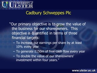 Cadbury Schweppes Plc “ Our primary objective is to grow the value of the business for our shareowners.  This objective is quantified in terms of three financial targets: To increase our earnings per share by at least 10% every year To generate £150m of free cash flow every year To double the value of our shareowners’ investment within four years.” 