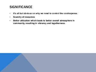 SIGNIFICANCE
• It’s all but obvious on why we need to control the cost/expense.
• Scarcity of resources
• Better utilization which leads to better overall atmosphere in
community, resulting in vibrancy and togetherness.
 