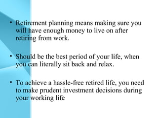 • Retirement planning means making sure you
will have enough money to live on after
retiring from work.
• Should be the best period of your life, when
you can literally sit back and relax.
• To achieve a hassle-free retired life, you need
to make prudent investment decisions during
your working life
 