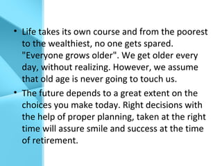 • Life takes its own course and from the poorest
to the wealthiest, no one gets spared.
"Everyone grows older". We get older every
day, without realizing. However, we assume
that old age is never going to touch us.
• The future depends to a great extent on the
choices you make today. Right decisions with
the help of proper planning, taken at the right
time will assure smile and success at the time
of retirement.
 