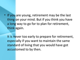 • If you are young, retirement may be the last
thing on your mind. But if you think you have
a long way to go for to plan for retirement,
think again.
It is never too early to prepare for retirement,
especially if you want to maintain the same
standard of living that you would have got
accustomed to by then.
 