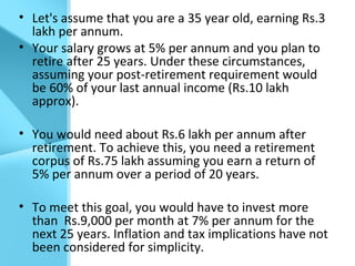 • Let's assume that you are a 35 year old, earning Rs.3
lakh per annum.
• Your salary grows at 5% per annum and you plan to
retire after 25 years. Under these circumstances,
assuming your post-retirement requirement would
be 60% of your last annual income (Rs.10 lakh
approx).
• You would need about Rs.6 lakh per annum after
retirement. To achieve this, you need a retirement
corpus of Rs.75 lakh assuming you earn a return of
5% per annum over a period of 20 years.
• To meet this goal, you would have to invest more
than Rs.9,000 per month at 7% per annum for the
next 25 years. Inflation and tax implications have not
been considered for simplicity.
 