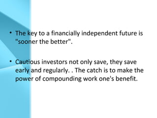 • The key to a financially independent future is
"sooner the better".
• Cautious investors not only save, they save
early and regularly. . The catch is to make the
power of compounding work one's benefit.
 