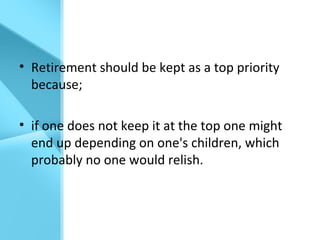 • Retirement should be kept as a top priority
because;
• if one does not keep it at the top one might
end up depending on one's children, which
probably no one would relish.
 