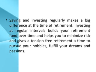 • Saving and investing regularly makes a big
difference at the time of retirement. Investing
at regular intervals builds your retirement
fund over time and helps you to minimize risk
and gives a tension free retirement-a time to
pursue your hobbies, fulfill your dreams and
passions.
 