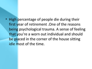 • High percentage of people die during their
first year of retirement .One of the reasons
being psychological trauma. A sense of feeling
that you’re a worn out individual and should
be placed in the corner of the house sitting
idle most of the time.
 