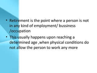 • Retirement is the point where a person is not
in any kind of employment/ bussiness
/occupation
• This usually happens upon reaching a
determined age ,when physical conditions do
not allow the person to work any more
 