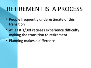 RETIREMENT IS A PROCESS
• People frequently underestimate of this
transition
• At least 1/3of retirees experience difficulty
making the transition to retirement
• Planning makes a difference
 