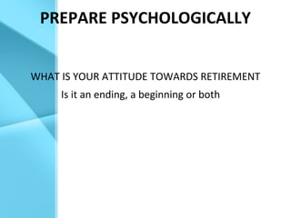 PREPARE PSYCHOLOGICALLY
WHAT IS YOUR ATTITUDE TOWARDS RETIREMENT
Is it an ending, a beginning or both
 