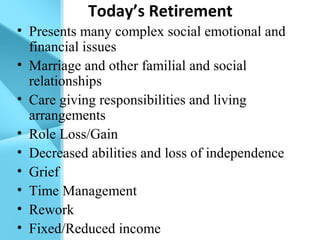 Today’s Retirement
• Presents many complex social emotional and
financial issues
• Marriage and other familial and social
relationships
• Care giving responsibilities and living
arrangements
• Role Loss/Gain
• Decreased abilities and loss of independence
• Grief
• Time Management
• Rework
• Fixed/Reduced income
 