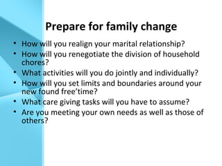 Prepare for family change
• How will you realign your marital relationship?
• How will you renegotiate the division of household
chores?
• What activities will you do jointly and individually?
• How will you set limits and boundaries around your
new found free’time?
• What care giving tasks will you have to assume?
• Are you meeting your own needs as well as those of
others?
 
