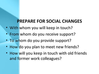 PREPARE FOR SOCIAL CHANGES
• With whom you will keep in touch?
• From whom do you receive support?
• To whom do you provide support?
• How do you plan to meet new friends?
• How will you keep in touch with old friends
and former work colleagues?
 