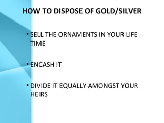 HOW TO DISPOSE OF GOLD/SILVER
• SELL THE ORNAMENTS IN YOUR LIFE
TIME
• ENCASH IT
• DIVIDE IT EQUALLY AMONGST YOUR
HEIRS
 