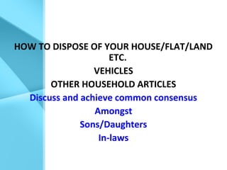 HOW TO DISPOSE OF YOUR HOUSE/FLAT/LAND
ETC.
VEHICLES
OTHER HOUSEHOLD ARTICLES
Discuss and achieve common consensus
Amongst
Sons/Daughters
In-laws
 