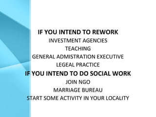 IF YOU INTEND TO REWORK
INVESTMENT AGENCIES
TEACHING
GENERAL ADMISTRATION EXECUTIVE
LEGEAL PRACTICE
IF YOU INTEND TO DO SOCIAL WORK
JOIN NGO
MARRIAGE BUREAU
START SOME ACTIVITY IN YOUR LOCALITY
 