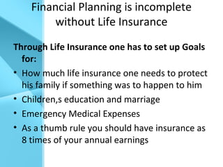 Financial Planning is incomplete
without Life Insurance
Through Life Insurance one has to set up Goals
for:
• How much life insurance one needs to protect
his family if something was to happen to him
• Children,s education and marriage
• Emergency Medical Expenses
• As a thumb rule you should have insurance as
8 times of your annual earnings
 
