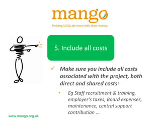 www.mango.org.uk
5. Include all costs
 Make sure you include all costs
associated with the project, both
direct and shared costs:
• Eg Staff recruitment & training,
employer’s taxes, Board expenses,
maintenance, central support
contribution ...
 