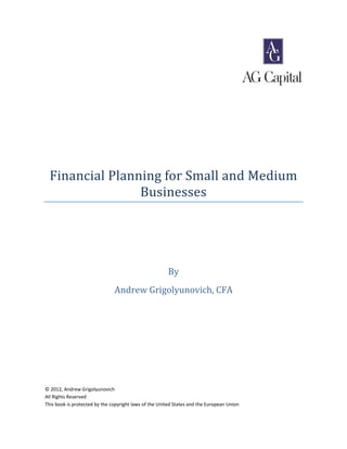 Financial Planning for Small and Medium
                 Businesses




                                                       By
                               Andrew Grigolyunovich, CFA




© 2012, Andrew Grigolyunovich
All Rights Reserved
This book is protected by the copyright laws of the United States and the European Union
 