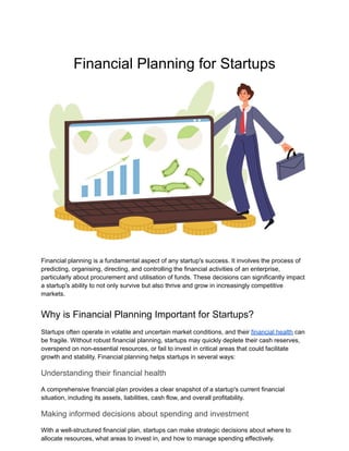 Financial Planning for Startups
Financial planning is a fundamental aspect of any startup's success. It involves the process of
predicting, organising, directing, and controlling the financial activities of an enterprise,
particularly about procurement and utilisation of funds. These decisions can significantly impact
a startup's ability to not only survive but also thrive and grow in increasingly competitive
markets.
Why is Financial Planning Important for Startups?
Startups often operate in volatile and uncertain market conditions, and their financial health can
be fragile. Without robust financial planning, startups may quickly deplete their cash reserves,
overspend on non-essential resources, or fail to invest in critical areas that could facilitate
growth and stability. Financial planning helps startups in several ways:
Understanding their financial health
A comprehensive financial plan provides a clear snapshot of a startup's current financial
situation, including its assets, liabilities, cash flow, and overall profitability.
Making informed decisions about spending and investment
With a well-structured financial plan, startups can make strategic decisions about where to
allocate resources, what areas to invest in, and how to manage spending effectively.
 