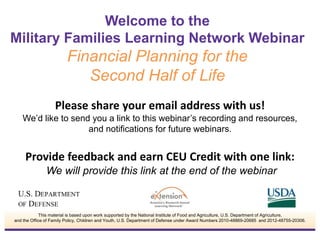 Welcome to the 
Military Families Learning Network Webinar 
Financial Planning for the 
Second Half of Life 
Please share your email address with us! 
We’d like to send you a link to this webinar’s recording and resources, 
and notifications for future webinars. 
Provide feedback and earn CEU Credit with one link: 
We will provide this link at the end of the webinar 
This material is based upon work supported by the National Institute of Food and Agriculture, U.S. Department of Agriculture, 
and the Office of Family Policy, Children and Youth, U.S. Department of Defense under Award Numbers 2010-48869-20685 and 2012-48755-20306. 
 