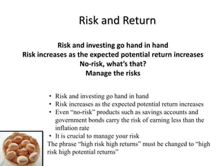 Risk and Return
Risk and investing go hand in hand
Risk increases as the expected potential return increases
No-risk, what’s that?
Manage the risks
• Risk and investing go hand in hand
• Risk increases as the expected potential return increases
• Even “no-risk” products such as savings accounts and
government bonds carry the risk of earning less than the
inflation rate
• It is crucial to manage your risk
The phrase “high risk high returns” must be changed to “high
risk high potential returns”
 