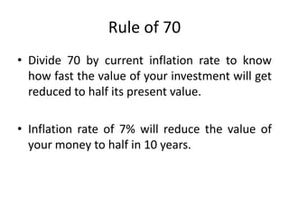 Rule of 70
• Divide 70 by current inflation rate to know
how fast the value of your investment will get
reduced to half its present value.
• Inflation rate of 7% will reduce the value of
your money to half in 10 years.
 