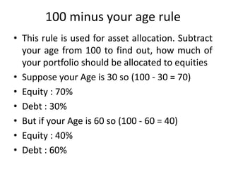 100 minus your age rule
• This rule is used for asset allocation. Subtract
your age from 100 to find out, how much of
your portfolio should be allocated to equities
• Suppose your Age is 30 so (100 - 30 = 70)
• Equity : 70%
• Debt : 30%
• But if your Age is 60 so (100 - 60 = 40)
• Equity : 40%
• Debt : 60%
 