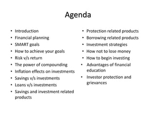 Agenda
• Introduction
• Financial planning
• SMART goals
• How to achieve your goals
• Risk v/s return
• The power of compounding
• Inflation effects on investments
• Savings v/s investments
• Loans v/s investments
• Savings and investment related
products
• Protection related products
• Borrowing related products
• Investment strategies
• How not to lose money
• How to begin investing
• Advantages of financial
education
• Investor protection and
grievances
 