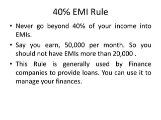 40℅ EMI Rule
• Never go beyond 40℅ of your income into
EMIs.
• Say you earn, 50,000 per month. So you
should not have EMIs more than 20,000 .
• This Rule is generally used by Finance
companies to provide loans. You can use it to
manage your finances.
 