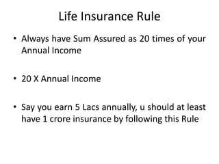 Life Insurance Rule
• Always have Sum Assured as 20 times of your
Annual Income
• 20 X Annual Income
• Say you earn 5 Lacs annually, u should at least
have 1 crore insurance by following this Rule
 