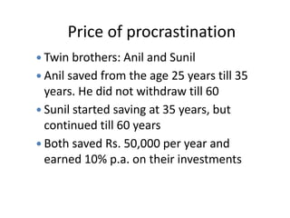 Price of procrastination
 Twin brothers: Anil and Sunil
 Anil saved from the age 25 years till 35
years. He did not withdraw till 60
 Sunil started saving at 35 years, but
continued till 60 years
 Both saved Rs. 50,000 per year and
earned 10% p.a. on their investments
 