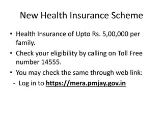 New Health Insurance Scheme
• Health Insurance of Upto Rs. 5,00,000 per
family.
• Check your eligibility by calling on Toll Free
number 14555.
• You may check the same through web link:
- Log in to https://mera.pmjay.gov.in
 