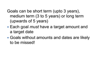 Goals can be short term (upto 3 years),
medium term (3 to 5 years) or long term
(upwards of 5 years)
 Each goal must have a target amount and
a target date
 Goals without amounts and dates are likely
to be missed!
 