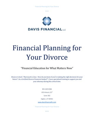 Financial Planning for Your Divorce 
 
   
 
Financial Planning for Your Divorce 
 
   
 
	
	
Financial	Planning	for	
Your	Divorce	
	
“Financial	Education	for	What	Matters	Now”	
	
Divorce	is	hard.		That	much	is	clear.		How	do	you	know	if	you’re	making	the	right	decisions	for	your	
future?		As	a	Certified	Divorce	Financial	Analyst™,	I	have	specialized	training	to	support	you	and	
your	attorney	during	this	critical	time.	
	
801‐620‐0586 
195 Historic 25th
 
Suite 302 
Ogden, UT 84401 
www.davisfinancialllc.com 
 