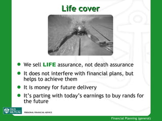 Life cover We sell  LIFE  assurance, not death assurance It does not interfere with financial plans, but helps to achieve them It is money for future delivery It’s parting with today’s earnings to buy rands for the future 