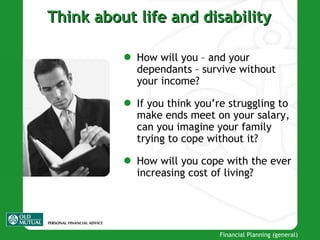 Think about life and disability How will you – and your dependants – survive without your income? If you think you’re struggling to make ends meet on your salary, can you imagine your family trying to cope without it? How will you cope with the ever increasing cost of living? 