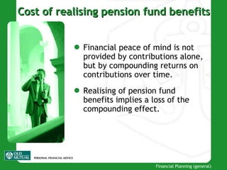 Cost of realising pension fund benefits Financial peace of mind is not provided by contributions alone ,  but by compounding returns on contributions over time . Realising of pension fund benefits implies a loss of the compounding effect . 