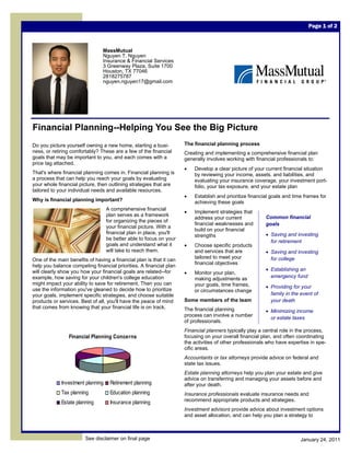 Page 1 of 2



                                MassMutual
                                Nguyen T. Nguyen
                                Insurance & Financial Services
                                3 Greenway Plaza, Suite 1700
                                Houston, TX 77046
                                2818275787
                                nguyen.nguyen17@gmail.com




Financial Planning--Helping You See the Big Picture
Do you picture yourself owning a new home, starting a busi-          The financial planning process
ness, or retiring comfortably? These are a few of the financial      Creating and implementing a comprehensive financial plan
goals that may be important to you, and each comes with a            generally involves working with financial professionals to:
price tag attached.
                                                                     •   Develop a clear picture of your current financial situation
That's where financial planning comes in. Financial planning is          by reviewing your income, assets, and liabilities, and
a process that can help you reach your goals by evaluating               evaluating your insurance coverage, your investment port-
your whole financial picture, then outlining strategies that are         folio, your tax exposure, and your estate plan
tailored to your individual needs and available resources.
                                                                     •   Establish and prioritize financial goals and time frames for
Why is financial planning important?                                     achieving these goals
                                   A comprehensive financial
                                                                     •   Implement strategies that
                                   plan serves as a framework                                            Common financial
                                                                         address your current
                                   for organizing the pieces of
                                                                         financial weaknesses and        goals
                                   your financial picture. With a
                                                                         build on your financial
                                   financial plan in place, you'll                                       • Saving and investing
                                                                         strengths
                                   be better able to focus on your
                                                                                                           for retirement
                                   goals and understand what it      •   Choose specific products
                                   will take to reach them.              and services that are           • Saving and investing
                                                                         tailored to meet your             for college
One of the main benefits of having a financial plan is that it can
                                                                         financial objectives
help you balance competing financial priorities. A financial plan
will clearly show you how your financial goals are related--for                                          • Establishing an
                                                                     •   Monitor your plan,
example, how saving for your children's college education                making adjustments as             emergency fund
might impact your ability to save for retirement. Then you can           your goals, time frames,        • Providing for your
use the information you've gleaned to decide how to prioritize           or circumstances change
your goals, implement specific strategies, and choose suitable                                             family in the event of
products or services. Best of all, you'll have the peace of mind     Some members of the team              your death
that comes from knowing that your financial life is on track.        The financial planning              • Minimizing income
                                                                     process can involve a number
                                                                                                           or estate taxes
                                                                     of professionals.
                                                                     Financial planners typically play a central role in the process,
                Financial Planning Concerns                          focusing on your overall financial plan, and often coordinating
                                                                     the activities of other professionals who have expertise in spe-
                                                                     cific areas.
                                                                     Accountants or tax attorneys provide advice on federal and
                                                                     state tax issues.
                                                                     Estate planning attorneys help you plan your estate and give
                                                                     advice on transferring and managing your assets before and
             Investment planning    Retirement planning              after your death.
             Tax planning           Education planning               Insurance professionals evaluate insurance needs and
             Estate planning        Insurance planning               recommend appropriate products and strategies.
                                                                     Investment advisors provide advice about investment options
                                                                     and asset allocation, and can help you plan a strategy to



                        See disclaimer on final page                                                                     January 24, 2011
 