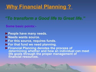 Why Financial Planning ?  “ To transform a Good life to Great life.” Some basic points:- ► People have many needs. ► Needs wants source. ► For this source, requires funds. ► For that fund we need planning. ► Financial Planning denotes the process of determining whether and how an individual can meet life goals through the proper management of financial resources. 